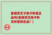 富硒灵芝子孢子粉是正品吗(富硒灵芝孢子粉怎样鉴别正品？)