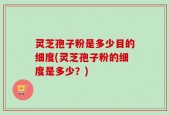 灵芝孢子粉是多少目的细度(灵芝孢子粉的细度是多少？)