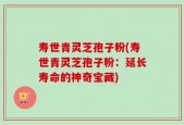 寿世青灵芝孢子粉(寿世青灵芝孢子粉：延长寿命的神奇宝藏)