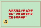 大同灵芝孢子粉批发哪家好？寻找高质量的灵芝孢子粉供应商？