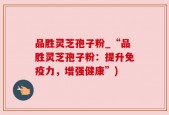 品胜灵芝孢子粉_“品胜灵芝孢子粉：提升免疫力，增强健康”)