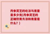 丹参灵芝的吃法与用量是多少克(丹参灵芝的正确饮用方法和用量是什么？)
