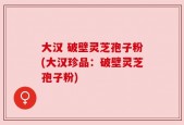 大汉 破壁灵芝孢子粉(大汉珍品：破壁灵芝孢子粉)