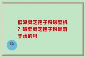 低温灵芝孢子粉破壁机？破壁灵芝孢子粉是溶于水的吗