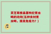 灵芝葛根桑葚枸杞煮水喝的功效(五种食材煮水喝，提高免疫力？)