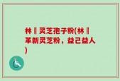 林喆灵芝孢子粉(林喆革新灵芝粉，益己益人)