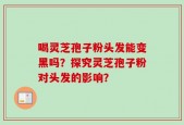 喝灵芝孢子粉头发能变黑吗？探究灵芝孢子粉对头发的影响？