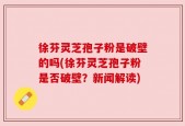 徐芬灵芝孢子粉是破壁的吗(徐芬灵芝孢子粉是否破壁？新闻解读)