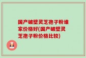 国产破壁灵芝孢子粉谁家价格好(国产破壁灵芝孢子粉价格比较)