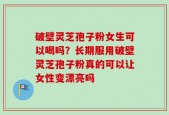 破壁灵芝孢子粉女生可以喝吗？长期服用破壁灵芝孢子粉真的可以让女性变漂亮吗