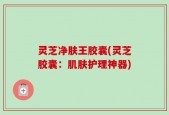 灵芝净肤王胶囊(灵芝胶囊：肌肤护理神器)