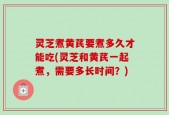 灵芝煮黄芪要煮多久才能吃(灵芝和黄芪一起煮，需要多长时间？)