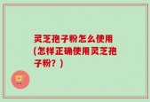 灵芝孢子粉怎么使用 (怎样正确使用灵芝孢子粉？)