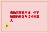 安徽灵芝孢子油：你不知道的养生与惊艳效果大