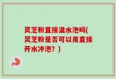 灵芝粉直接温水泡吗(灵芝粉是否可以用直接开水冲泡？)
