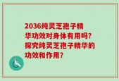 2036纯灵芝孢子精华功效对身体有用吗？探究纯灵芝孢子精华的功效和作用？