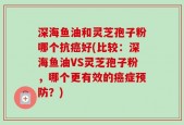 深海鱼油和灵芝孢子粉哪个抗癌好(比较：深海鱼油VS灵芝孢子粉，哪个更有效的癌症预防？)