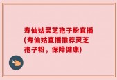 寿仙姑灵芝孢子粉直播(寿仙姑直播推荐灵芝孢子粉，保障健康)