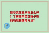 锦华灵芝孢子粉怎么样？了解锦华灵芝孢子粉的功效和使用方法？