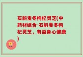 石斛麦冬枸杞灵芝(中药材组合-石斛麦冬枸杞灵芝，有益身心健康)