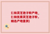 仁和灵芝孢子粉产地_仁和优质灵芝孢子粉，精选产地直供)