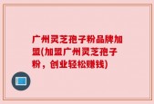 广州灵芝孢子粉品牌加盟(加盟广州灵芝孢子粉，创业轻松赚钱)