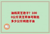 油线灵芝孢子？1000公斤灵芝萃体可取出多少公斤纯孢子油