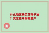 什么地区缺灵芝孢子油？灵芝孢子粉哪里产