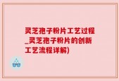灵芝孢子粉片工艺过程_灵芝孢子粉片的创新工艺流程详解)