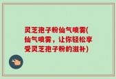 灵芝孢子粉仙气喷雾(仙气喷雾，让你轻松享受灵芝孢子粉的滋补)