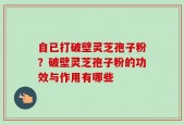 自已打破壁灵芝孢子粉？破壁灵芝孢子粉的功效与作用有哪些