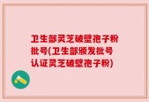 卫生部灵芝破壁孢子粉批号(卫生部颁发批号认证灵芝破壁孢子粉)