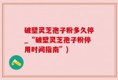 破壁灵芝孢子粉多久停_“破壁灵芝孢子粉停用时间指南”)