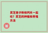 灵芝孢子粉和钙片一起吃？灵芝的种植和养殖方法