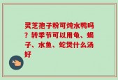灵芝孢子粉可炖水鸭吗？转季节可以用龟、蝎子、水鱼、蛇煲什么汤好