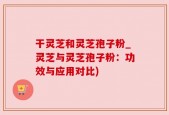 干灵芝和灵芝孢子粉_灵芝与灵芝孢子粉：功效与应用对比)