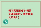 喝了灵芝酒吐了(喝灵芝酒后呕吐，或许是消化不良？)