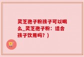 灵芝孢子粉孩子可以喝么_灵芝孢子粉：适合孩子饮用吗？)