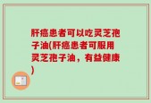 肝癌患者可以吃灵芝孢子油(肝癌患者可服用灵芝孢子油，有益健康)