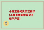 小静直播间卖灵芝精华(小静直播间推荐灵芝精华产品)