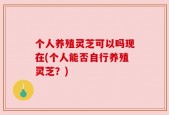 个人养殖灵芝可以吗现在(个人能否自行养殖灵芝？)