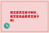 祖芝堂灵芝孢子粉好_祖芝堂高品质灵芝孢子粉)