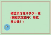 破壁灵芝孢子多少一克(破壁灵芝孢子：每克多少钱？)