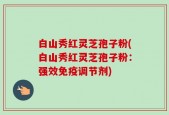 白山秀红灵芝孢子粉(白山秀红灵芝孢子粉：强效免疫调节剂)