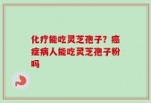 化疗能吃灵芝孢子？癌症病人能吃灵芝孢子粉吗