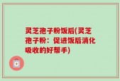 灵芝孢子粉饭后(灵芝孢子粉：促进饭后消化吸收的好帮手)
