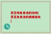 灵芝炖鱼骨汤的功效(灵芝鱼骨汤的健康益处)