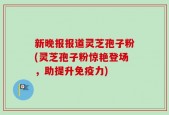 新晚报报道灵芝孢子粉(灵芝孢子粉惊艳登场，助提升免疫力)