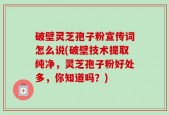 破壁灵芝孢子粉宣传词怎么说(破壁技术提取纯净，灵芝孢子粉好处多，你知道吗？)