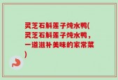 灵芝石斛莲子炖水鸭(灵芝石斛莲子炖水鸭，一道滋补美味的家常菜)